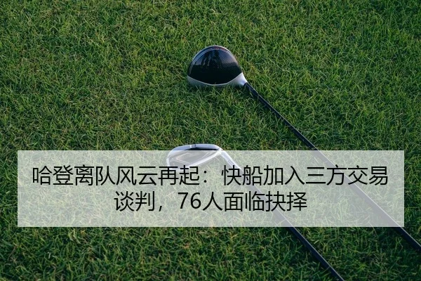 哈登离队风云再起：快船加入三方交易谈判，76人面临抉择